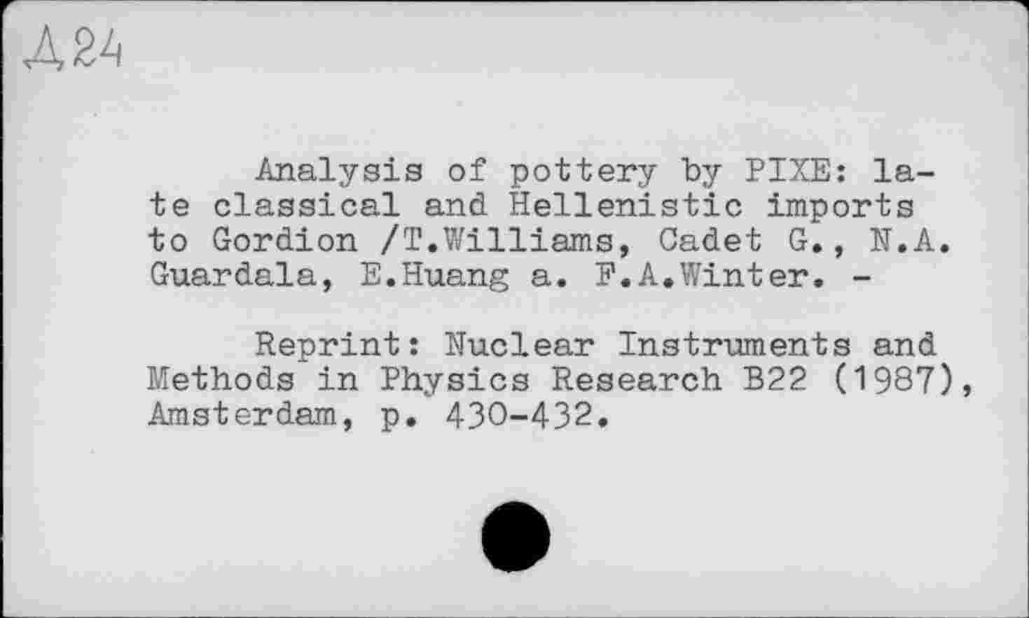 ﻿Л 24
Analysis of pottery by PIXE: late classical and Hellenistic imports to Gordion /Т.Williams, Cadet G., N.A. Guardala, E.Huang a. F.A,Winter. -
Reprint: Nuclear Instruments and Methods in Physics Research B22 (1987), Amsterdam, p. 430-432.